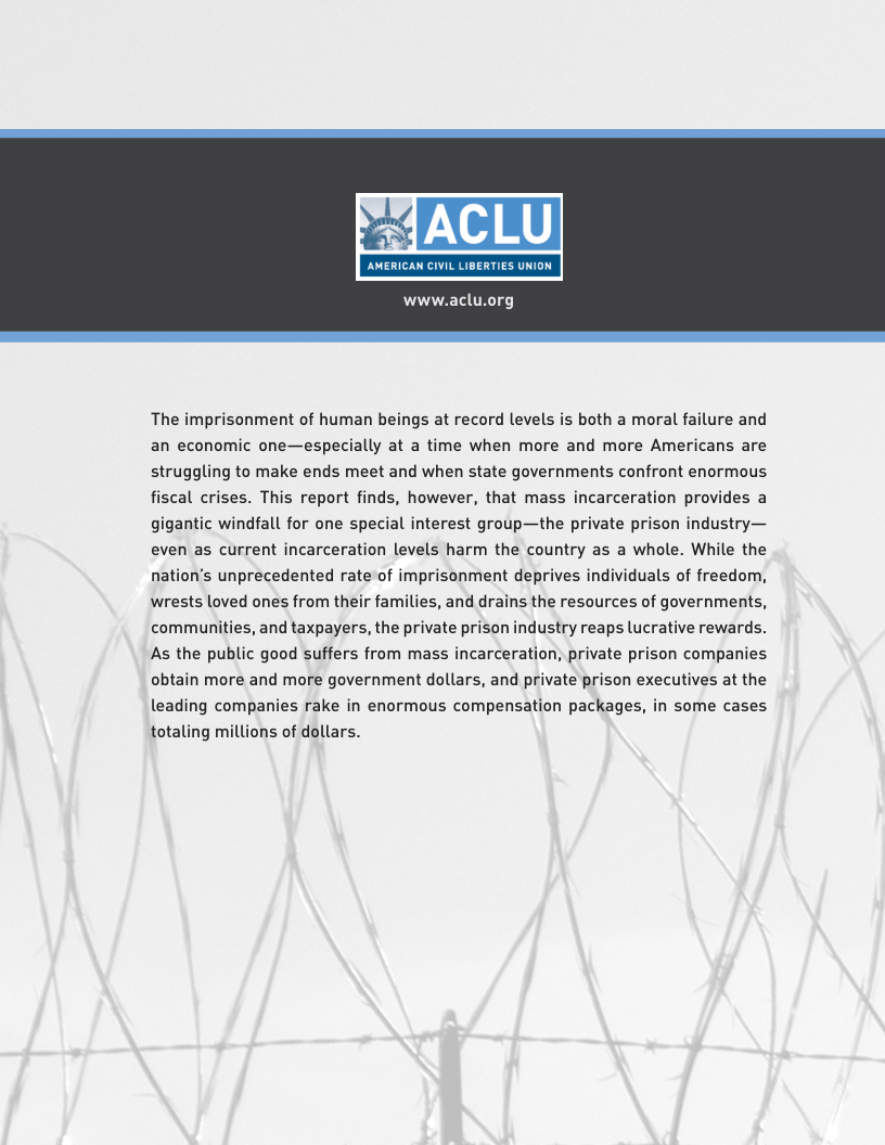 www.aclu.org The imprisonment of human beings at record levels is both a moral failure and an economic one—especially at a time when more and more Americans are struggling to make ends meet and when state governments confront enormous fiscal crises. This report finds, however, that mass incarceration provides a gigantic windfall for one special interest group—the private prison industry— even as current incarceration levels harm the country as a whole. While the nation’s unprecedented rate of imprisonment deprives individuals of freedom, wrests loved ones from their families, and drains the resources of governments, communities, and taxpayers, the private prison industry reaps lucrative rewards. As the public good suffers from mass incarceration, private prison companies obtain more and more government dollars, and private prison executives at the leading companies rake in enormous compensation packages, in some cases totaling millions of dollars.